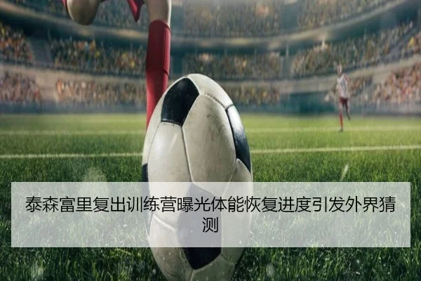 泰森富里复出训练营曝光体能恢复进度引发外界猜测