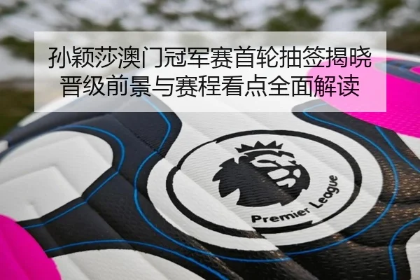 孙颖莎澳门冠军赛首轮抽签揭晓 晋级前景与赛程看点全面解读