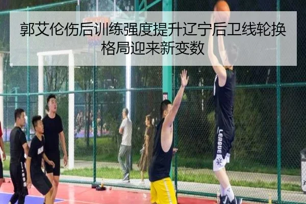 郭艾伦伤后训练强度提升辽宁后卫线轮换格局迎来新变数