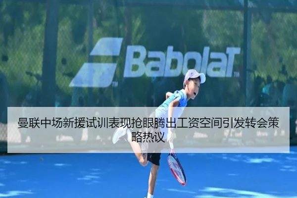 曼联中场新援试训表现抢眼腾出工资空间引发转会策略热议