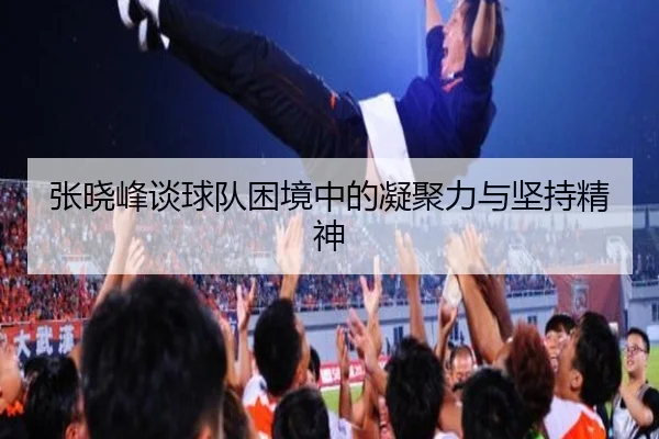 张晓峰谈球队困境中的凝聚力与坚持精神